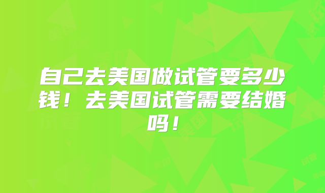 自己去美国做试管要多少钱！去美国试管需要结婚吗！