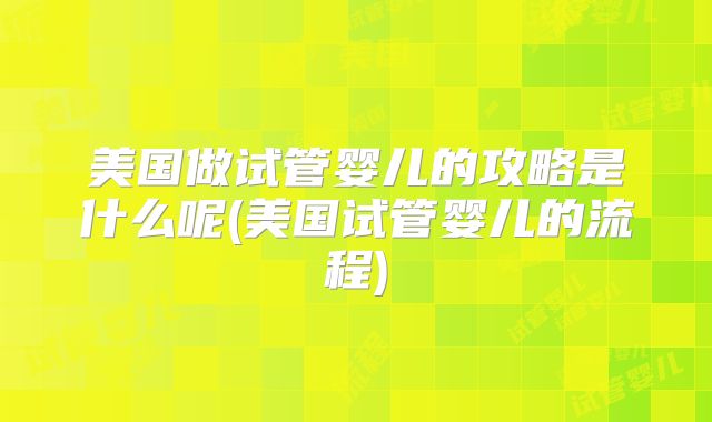 美国做试管婴儿的攻略是什么呢(美国试管婴儿的流程)