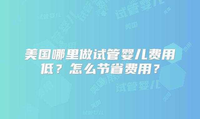 美国哪里做试管婴儿费用低？怎么节省费用？