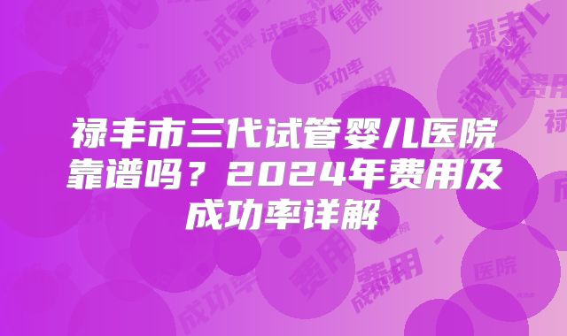 禄丰市三代试管婴儿医院靠谱吗？2024年费用及成功率详解
