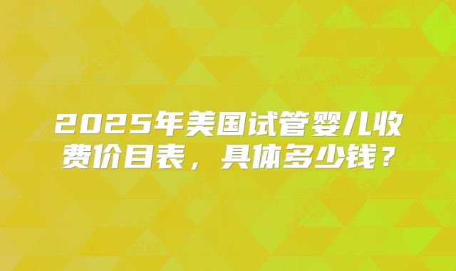 2025年美国试管婴儿收费价目表，具体多少钱？