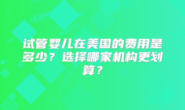 试管婴儿在美国的费用是多少？选择哪家机构更划算？