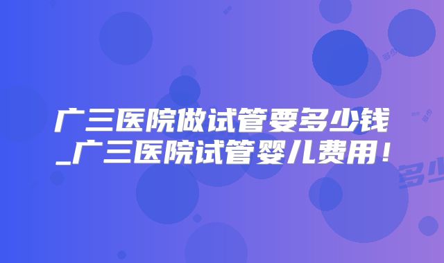 广三医院做试管要多少钱_广三医院试管婴儿费用！