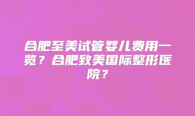 合肥至美试管婴儿费用一览?合肥致美国际整形医院?