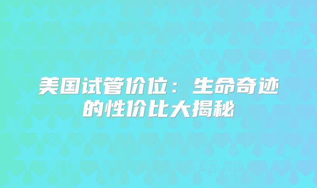 美国试管价位：生命奇迹的性价比大揭秘