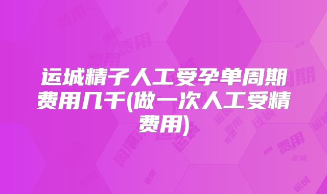 运城精子人工受孕单周期费用几千(做一次人工受精费用)