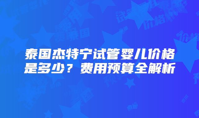 泰国杰特宁试管婴儿价格是多少？费用预算全解析
