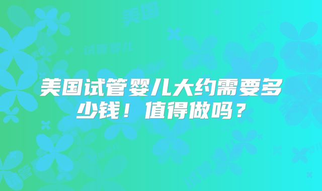 美国试管婴儿大约需要多少钱！值得做吗？