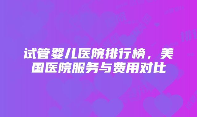 试管婴儿医院排行榜，美国医院服务与费用对比
