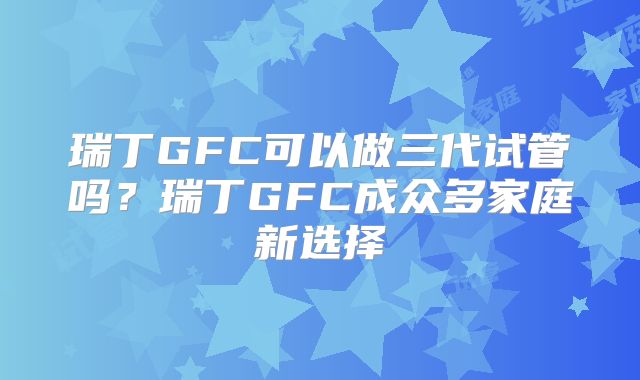 瑞丁GFC可以做三代试管吗?瑞丁GFC成众多家庭新选择