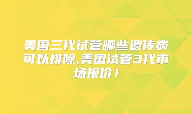 美国三代试管哪些遗传病可以排除,美国试管3代市场报价！