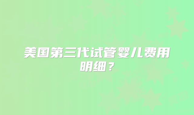 美国第三代试管婴儿费用明细？