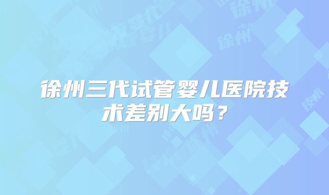 徐州三代试管婴儿医院技术差别大吗？