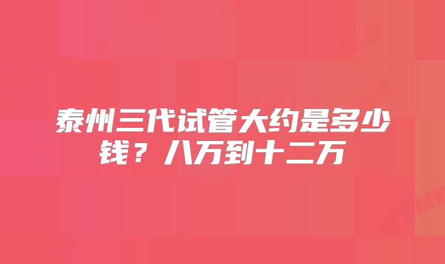 泰州三代试管大约是多少钱？八万到十二万