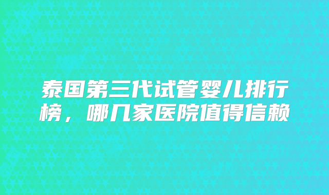 泰国第三代试管婴儿排行榜,哪几家医院值得信赖