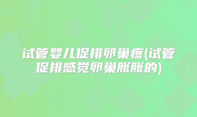 试管婴儿促排卵巢疼(试管促排感觉卵巢胀胀的)