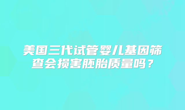 美国三代试管婴儿基因筛查会损害胚胎质量吗？