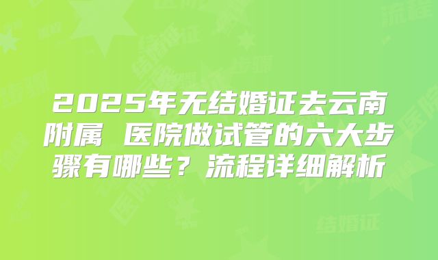 2025年无结婚证去云南附属 医院做试管的六大步骤有哪些？流程详细解析