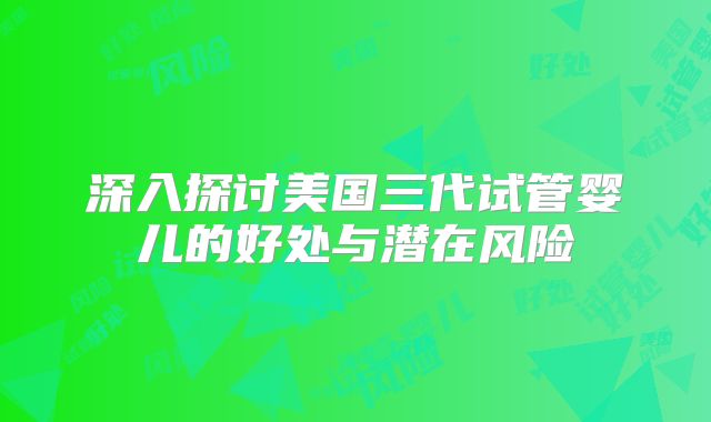 深入探讨美国三代试管婴儿的好处与潜在风险