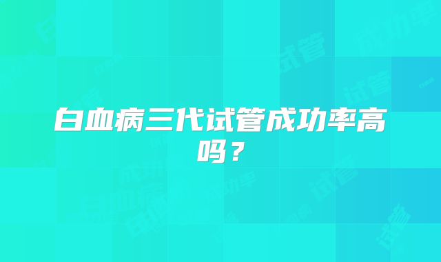 白血病三代试管成功率高吗？