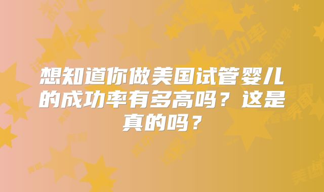 想知道你做美国试管婴儿的成功率有多高吗?这是真的吗?