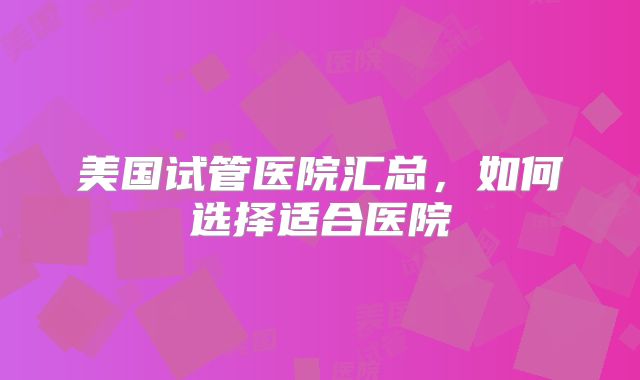美国试管医院汇总，如何选择适合医院