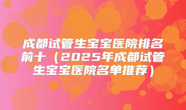 成都试管生宝宝医院排名前十(2025年成都试管生宝宝医院名单推荐)