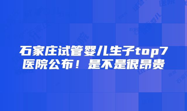 石家庄试管婴儿生子top7医院公布!是不是很昂贵