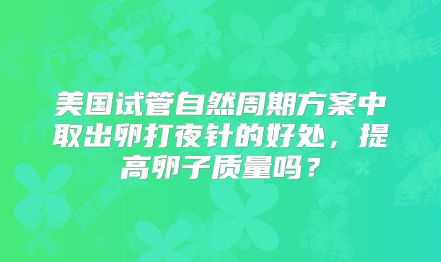 美国试管自然周期方案中取出卵打夜针的好处,提高卵子质量吗?
