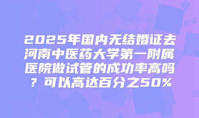 2025年国内无结婚证去河南中医药大学第一附属医院做试管的成功率高吗？可以高达百分之50%