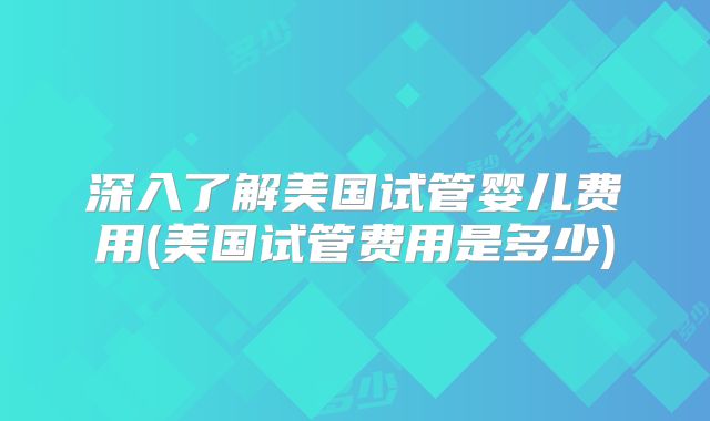 深入了解美国试管婴儿费用(美国试管费用是多少)