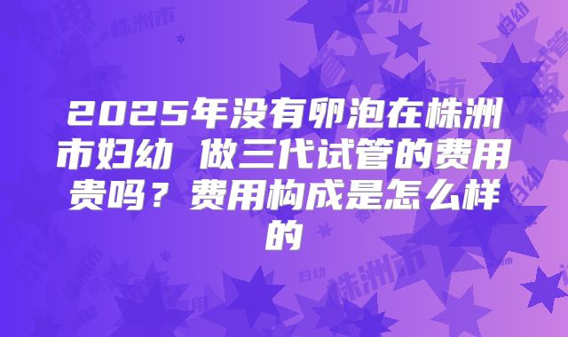 2025年没有卵泡在株洲市妇幼 做三代试管的费用贵吗？费用构成是怎么样的
