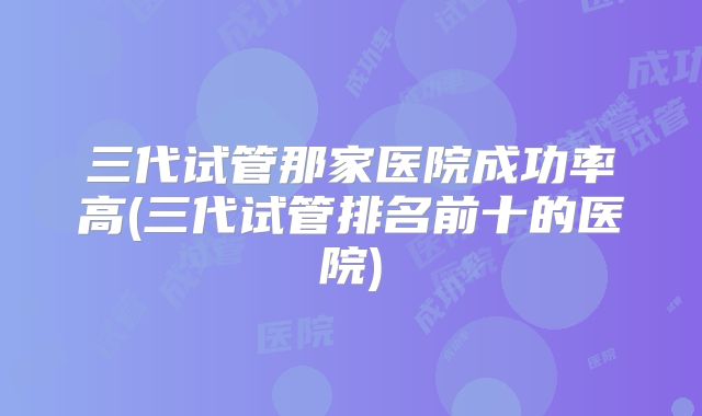 三代试管那家医院成功率高(三代试管排名前十的医院)