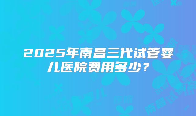 2025年南昌三代试管婴儿医院费用多少？