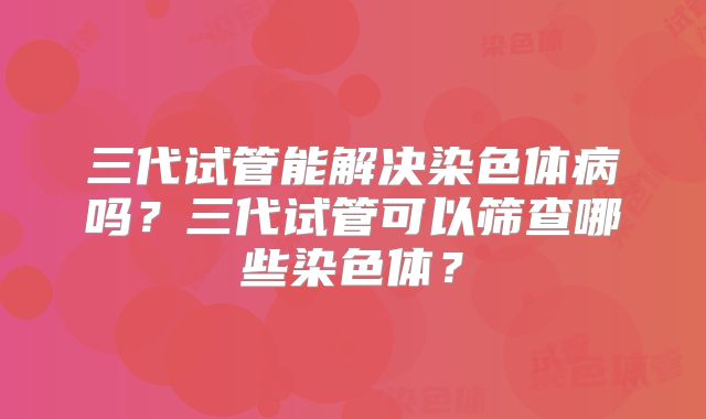 三代试管能解决染色体病吗?三代试管可以筛查哪些染色体?