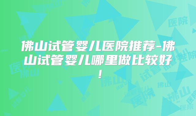 佛山试管婴儿医院推荐-佛山试管婴儿哪里做比较好！