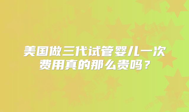 美国做三代试管婴儿一次费用真的那么贵吗？