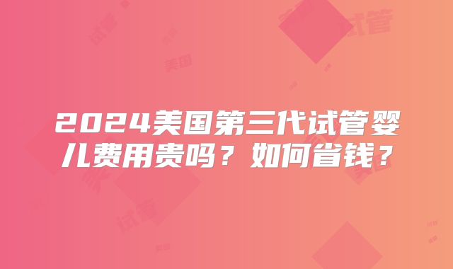 2024美国第三代试管婴儿费用贵吗？如何省钱？