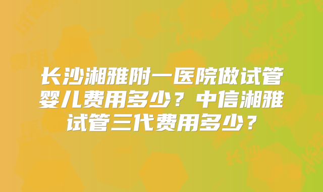 长沙湘雅附一医院做试管婴儿费用多少？中信湘雅试管三代费用多少？
