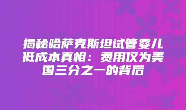 揭秘哈萨克斯坦试管婴儿低成本真相：费用仅为美国三分之一的背后