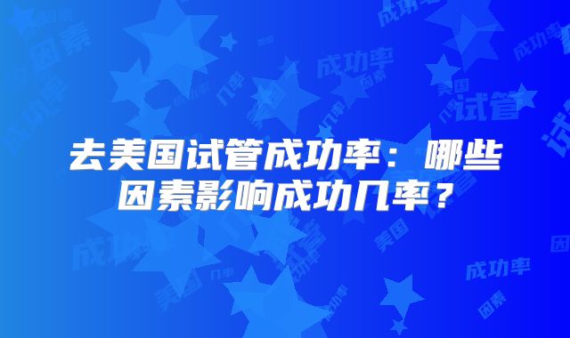 去美国试管成功率：哪些因素影响成功几率？