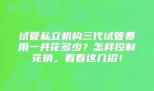试管私立机构三代试管费用一共花多少？怎样控制花销，看看这几招！