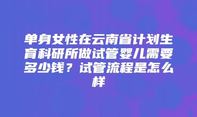 单身女性在云南省计划生育科研所做试管婴儿需要多少钱？试管流程是怎么样
