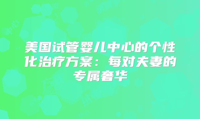 美国试管婴儿中心的个性化治疗方案：每对夫妻的专属奢华