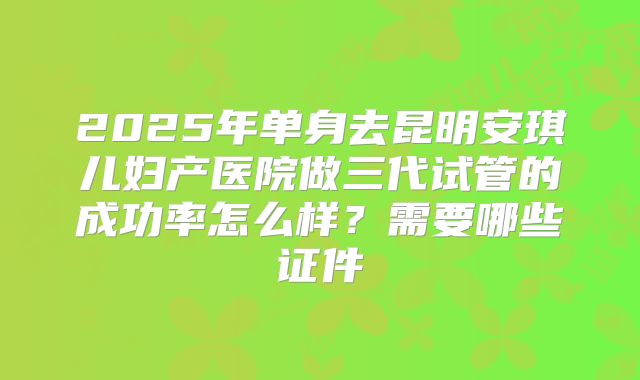2025年单身去昆明安琪儿妇产医院做三代试管的成功率怎么样？需要哪些证件