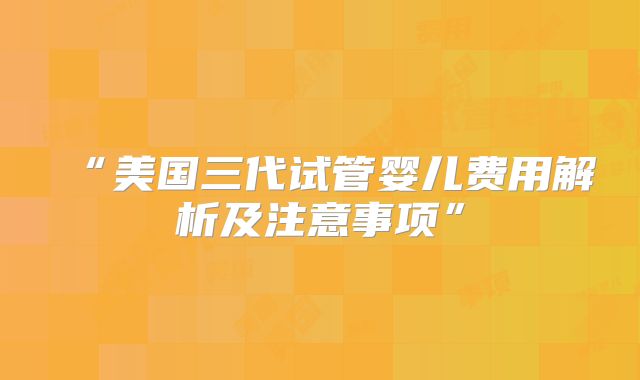 “美国三代试管婴儿费用解析及注意事项”