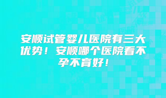安顺试管婴儿医院有三大优势!安顺哪个医院看不孕不育好!