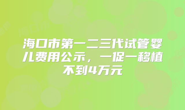 海口市第一二三代试管婴儿费用公示,一促一移植不到4万元