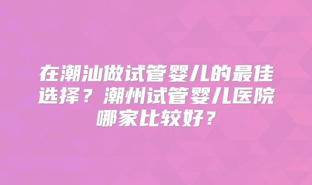 在潮汕做试管婴儿的最佳选择？潮州试管婴儿医院哪家比较好？