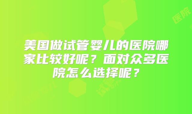 美国做试管婴儿的医院哪家比较好呢?面对众多医院怎么选择呢?